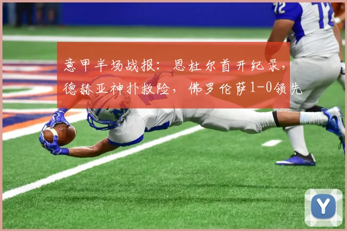 意甲半场战报:恩杜尔首开纪录,德赫亚神扑救险,佛罗伦萨1-0领先尤文图斯