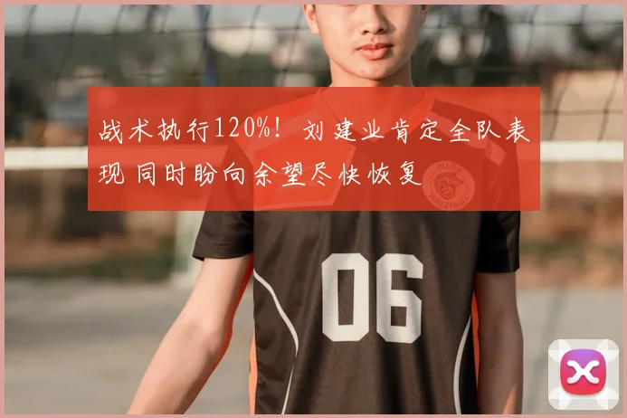 战术执行120%!刘建业肯定全队表现 同时盼向余望尽快恢复