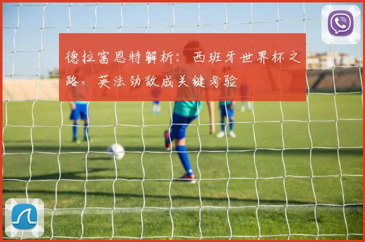 德拉富恩特解析:西班牙世界杯之路,英法劲敌成关键考验