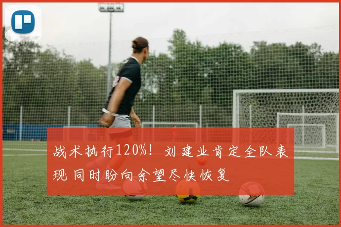 战术执行120%！刘建业肯定全队表现 同时盼向余望尽快恢复