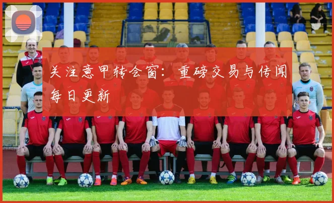关注意甲转会窗：重磅交易与传闻每日更新