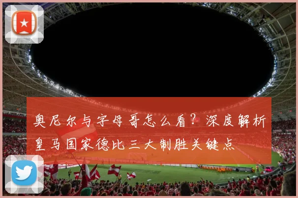 奥尼尔与字母哥怎么看？深度解析皇马国家德比三大制胜关键点