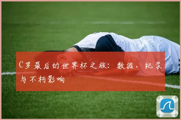 C罗最后的世界杯之旅:数据、纪录与不朽影响