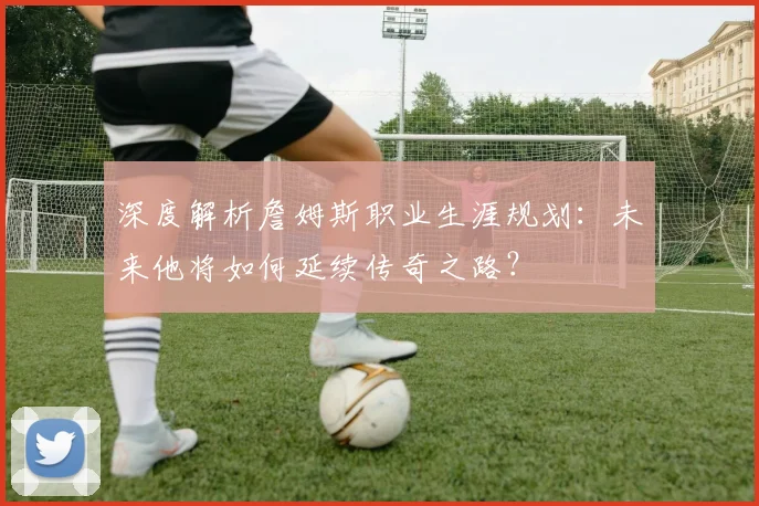 深度解析詹姆斯职业生涯规划：未来他将如何延续传奇之路？