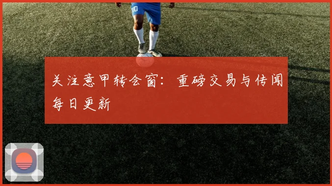 关注意甲转会窗:重磅交易与传闻每日更新