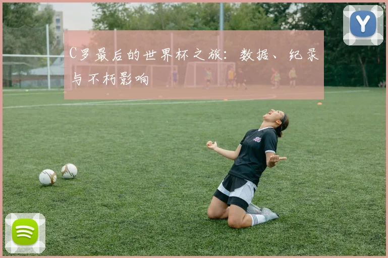 C罗最后的世界杯之旅：数据、纪录与不朽影响